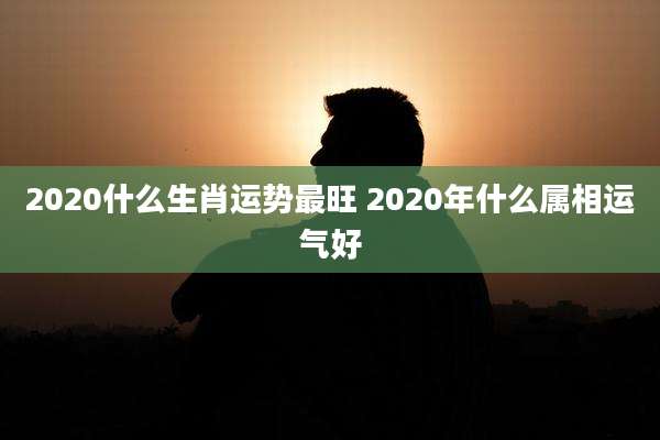 2020什么生肖运势最旺 2020年什么属相运气好