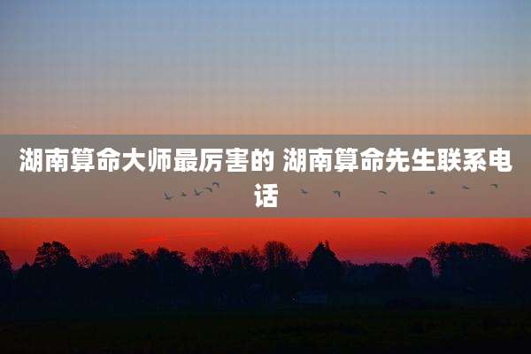 湖南算命大师最厉害的 湖南算命先生联系电话