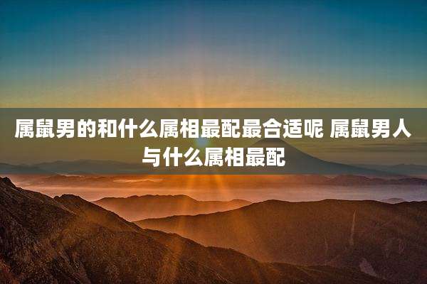 属鼠男的和什么属相最配最合适呢 属鼠男人与什么属相最配