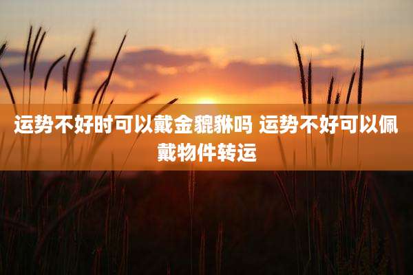 运势不好时可以戴金貔貅吗 运势不好可以佩戴物件转运