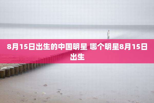 8月15日出生的中国明星 哪个明星8月15日出生