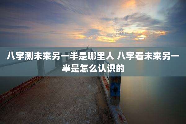 八字测未来另一半是哪里人 八字看未来另一半是怎么认识的