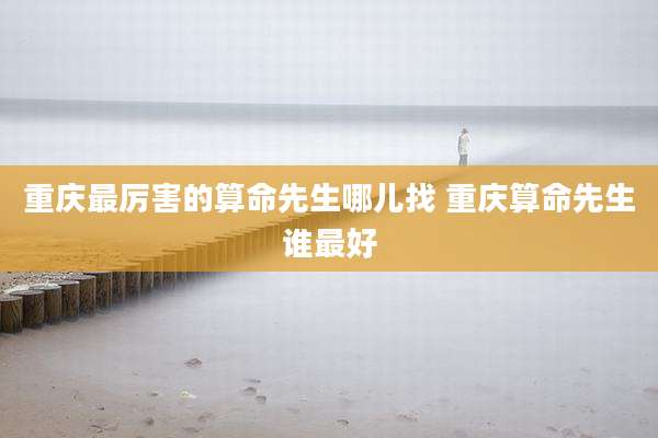 重庆最厉害的算命先生哪儿找 重庆算命先生谁最好