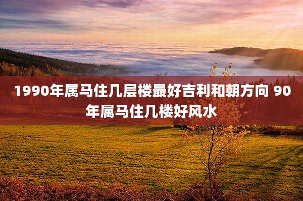 1990年属马住几层楼最好吉利和朝方向 90年属马住几楼好风水