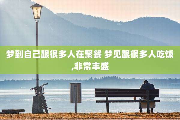 梦到自己跟很多人在聚餐 梦见跟很多人吃饭,非常丰盛