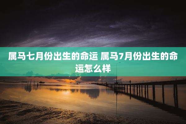 属马七月份出生的命运 属马7月份出生的命运怎么样