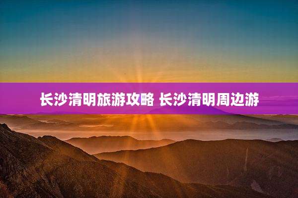 长沙清明旅游攻略 长沙清明周边游