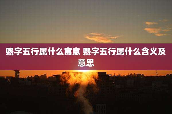 熙字五行属什么寓意 熙字五行属什么含义及意思