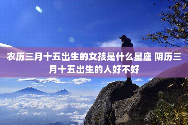 农历三月十五出生的女孩是什么星座 阴历三月十五出生的人好不好