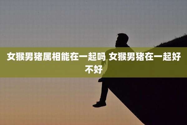 女猴男猪属相能在一起吗 女猴男猪在一起好不好