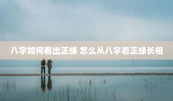 八字如何看出正缘 怎么从八字看正缘长相