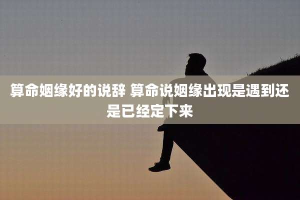 算命姻缘好的说辞 算命说姻缘出现是遇到还是已经定下来