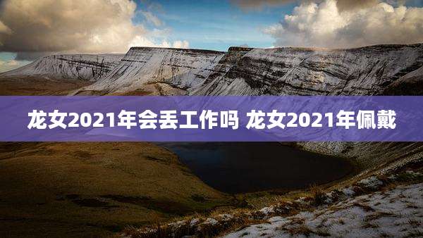 龙女2021年会丢工作吗 龙女2021年佩戴