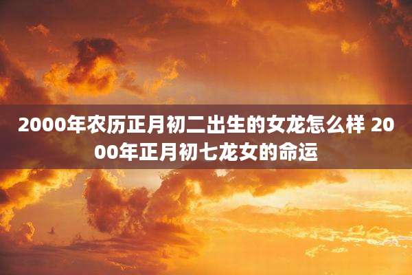 2000年农历正月初二出生的女龙怎么样 2000年正月初七龙女的命运