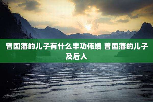 曾国藩的儿子有什么丰功伟绩 曾国藩的儿子及后人