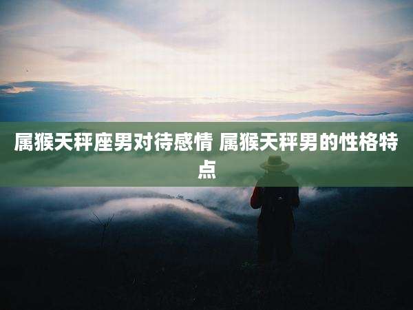 属猴天秤座男对待感情 属猴天秤男的性格特点