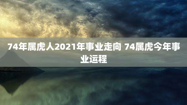 74年属虎人2021年事业走向 74属虎今年事业运程