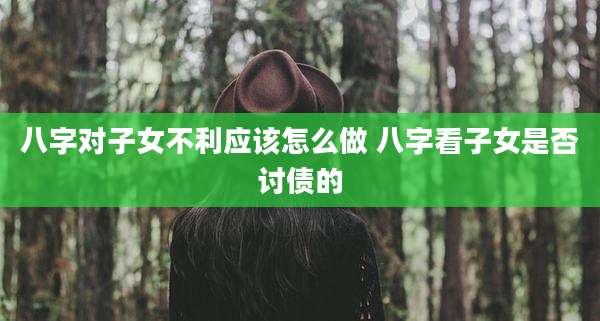 八字对子女不利应该怎么做 八字看子女是否讨债的