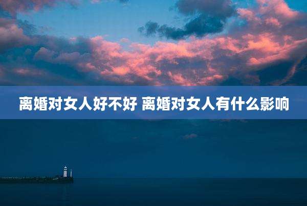 离婚对女人好不好 离婚对女人有什么影响