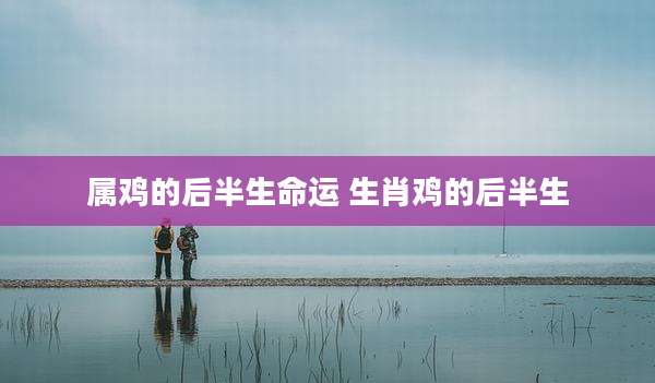 属鸡的后半生命运 生肖鸡的后半生