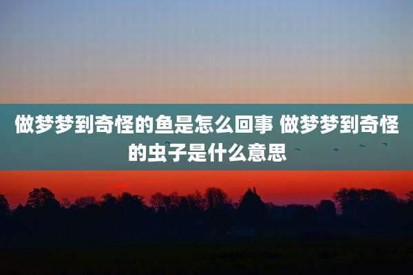 做梦梦到奇怪的鱼是怎么回事 做梦梦到奇怪的虫子是什么意思