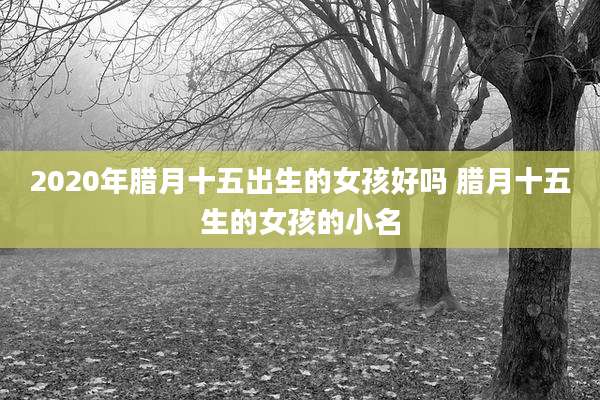 2020年腊月十五出生的女孩好吗 腊月十五生的女孩的小名