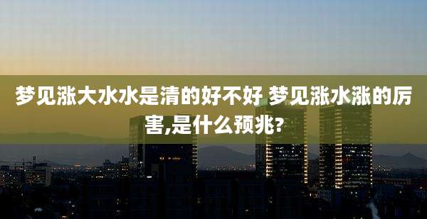 梦见涨大水水是清的好不好 梦见涨水涨的厉害,是什么预兆?