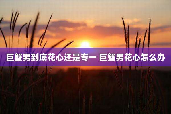 巨蟹男到底花心还是专一 巨蟹男花心怎么办