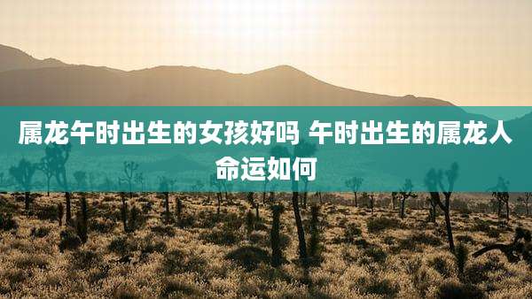 属龙午时出生的女孩好吗 午时出生的属龙人命运如何