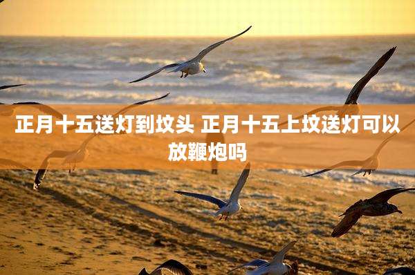 正月十五送灯到坟头 正月十五上坟送灯可以放鞭炮吗