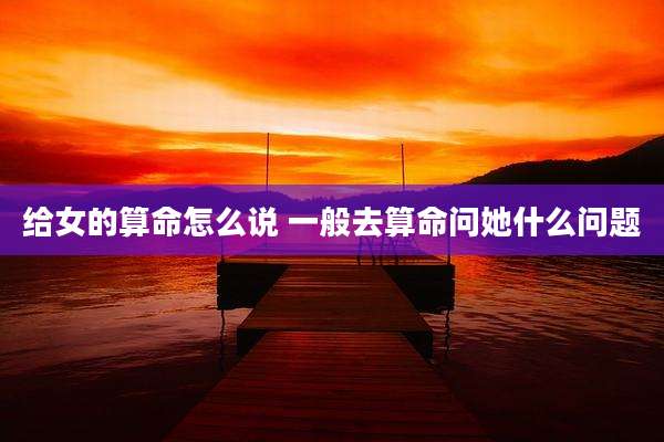 给女的算命怎么说 一般去算命问她什么问题