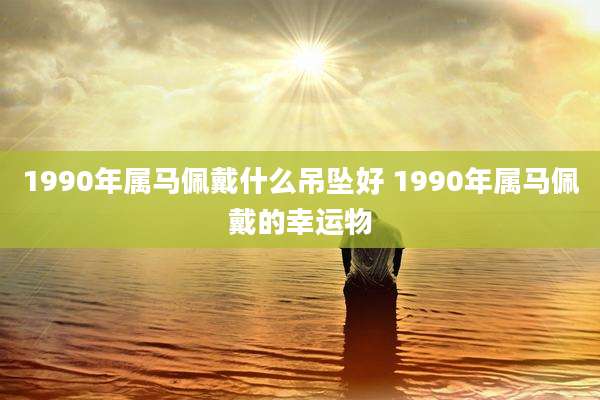 1990年属马佩戴什么吊坠好 1990年属马佩戴的幸运物