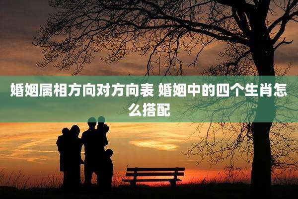 婚姻属相方向对方向表 婚姻中的四个生肖怎么搭配