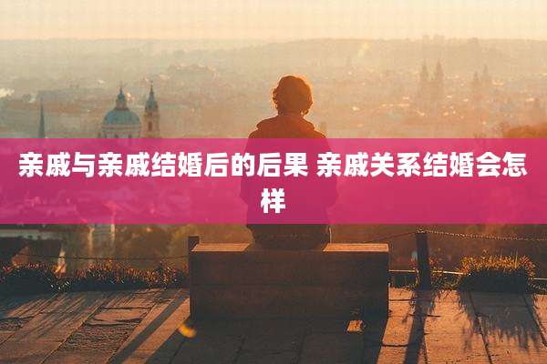 亲戚与亲戚结婚后的后果 亲戚关系结婚会怎样