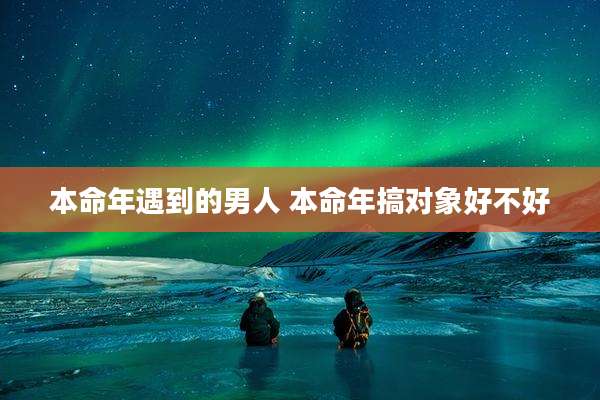 本命年遇到的男人 本命年搞对象好不好