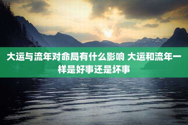 大运与流年对命局有什么影响 大运和流年一样是好事还是坏事
