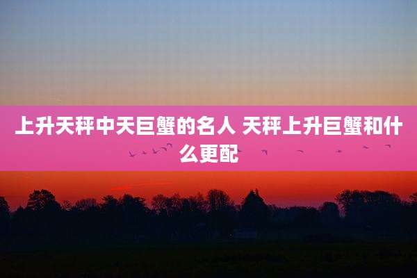 上升天秤中天巨蟹的名人 天秤上升巨蟹和什么更配