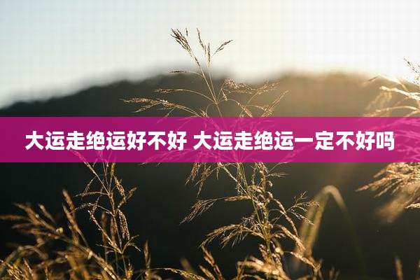大运走绝运好不好 大运走绝运一定不好吗