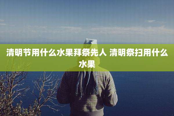 清明节用什么水果拜祭先人 清明祭扫用什么水果