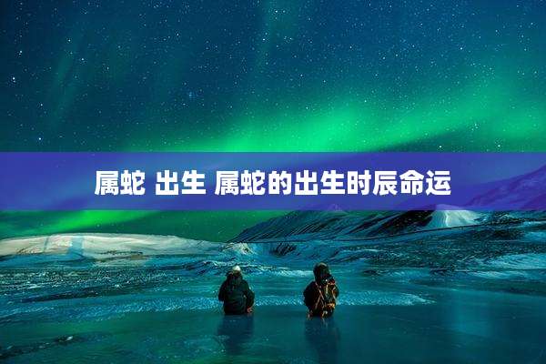 属蛇 出生 属蛇的出生时辰命运