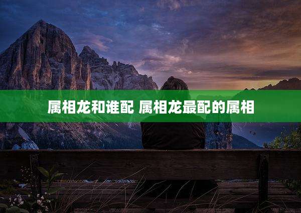 属相龙和谁配 属相龙最配的属相