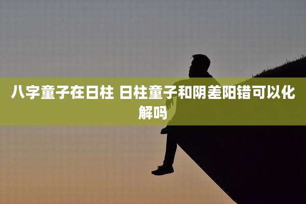 八字童子在日柱 日柱童子和阴差阳错可以化解吗