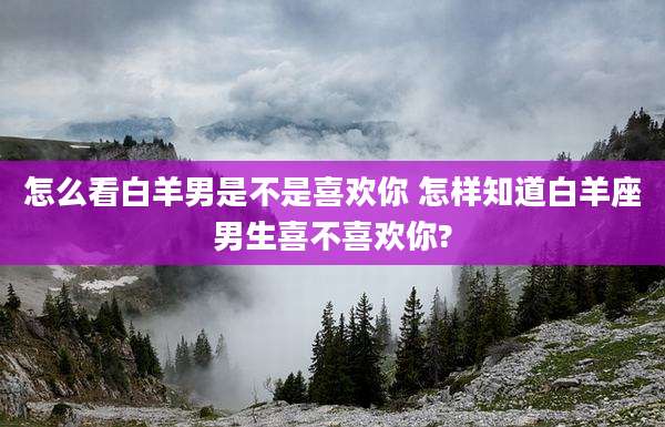 怎么看白羊男是不是喜欢你 怎样知道白羊座男生喜不喜欢你?