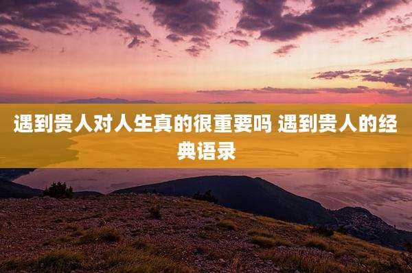 遇到贵人对人生真的很重要吗 遇到贵人的经典语录