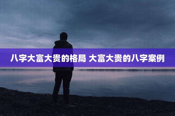八字大富大贵的格局 大富大贵的八字案例