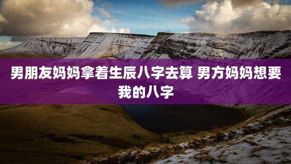 男朋友妈妈拿着生辰八字去算 男方妈妈想要我的八字