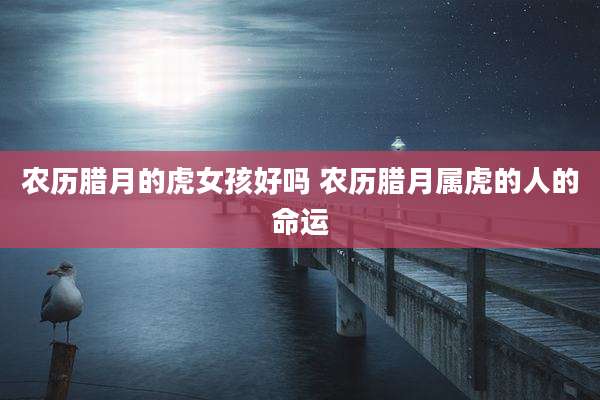 农历腊月的虎女孩好吗 农历腊月属虎的人的命运