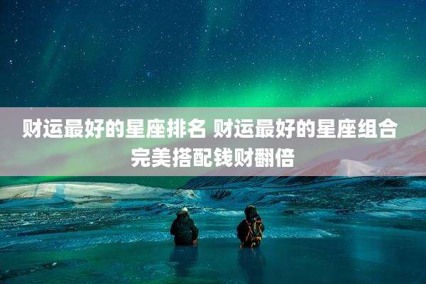 财运最好的星座排名 财运最好的星座组合 完美搭配钱财翻倍