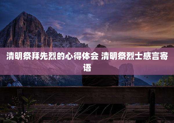 清明祭拜先烈的心得体会 清明祭烈士感言寄语