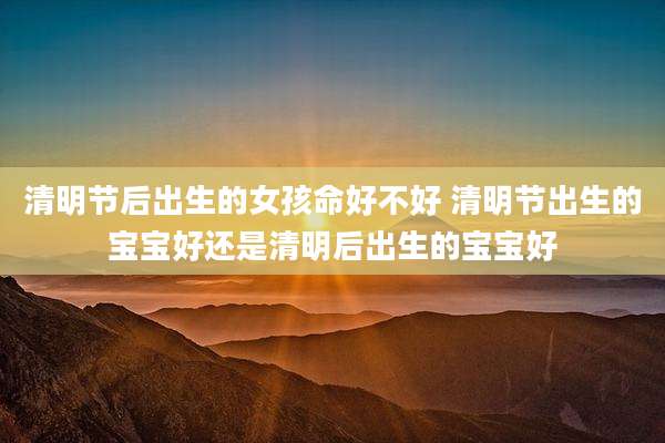 清明节后出生的女孩命好不好 清明节出生的宝宝好还是清明后出生的宝宝好